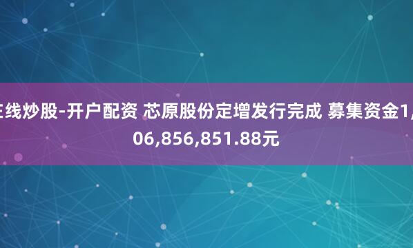 在线炒股-开户配资 芯原股份定增发行完成 募集资金1,806,856,851.88元
