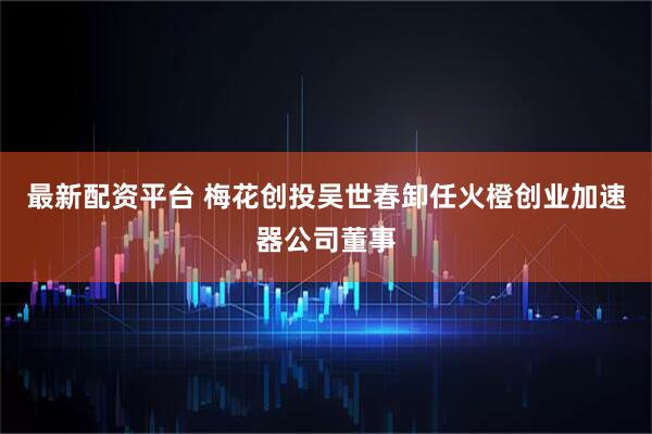 最新配资平台 梅花创投吴世春卸任火橙创业加速器公司董事