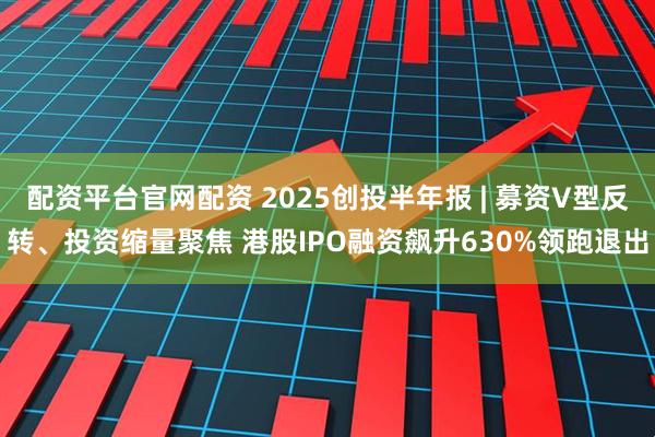 配资平台官网配资 2025创投半年报 | 募资V型反转、投资缩量聚焦 港股IPO融资飙升630%领跑退出