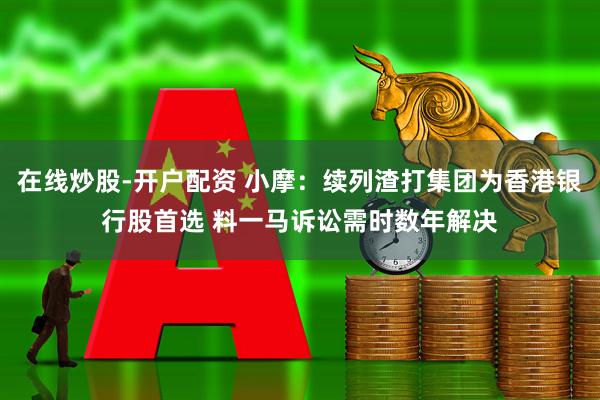 在线炒股-开户配资 小摩：续列渣打集团为香港银行股首选 料一马诉讼需时数年解决