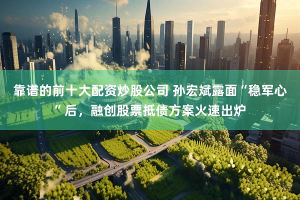 靠谱的前十大配资炒股公司 孙宏斌露面“稳军心”后，融创股票抵债方案火速出炉