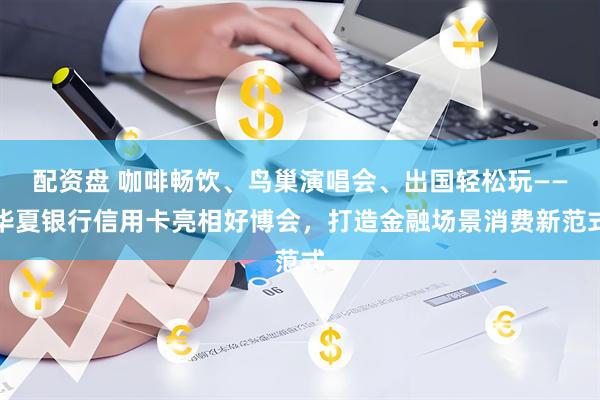 配资盘 咖啡畅饮、鸟巢演唱会、出国轻松玩——华夏银行信用卡亮相好博会，打造金融场景消费新范式