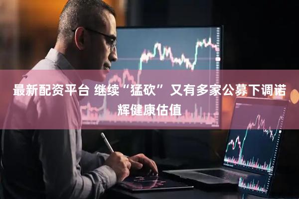 最新配资平台 继续“猛砍” 又有多家公募下调诺辉健康估值