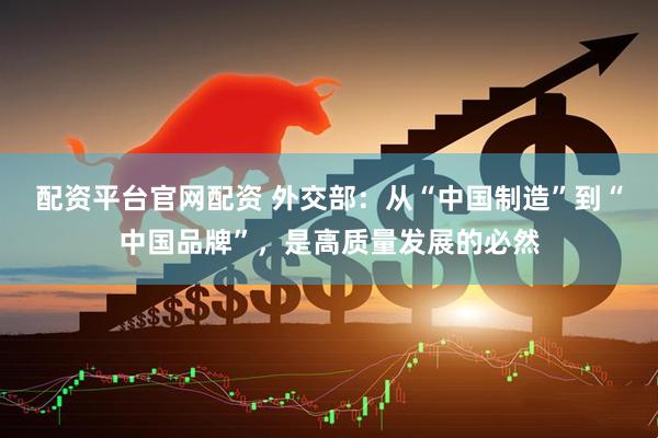 配资平台官网配资 外交部：从“中国制造”到“中国品牌”，是高质量发展的必然
