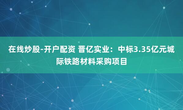 在线炒股-开户配资 晋亿实业：中标3.35亿元城际铁路材料采购项目
