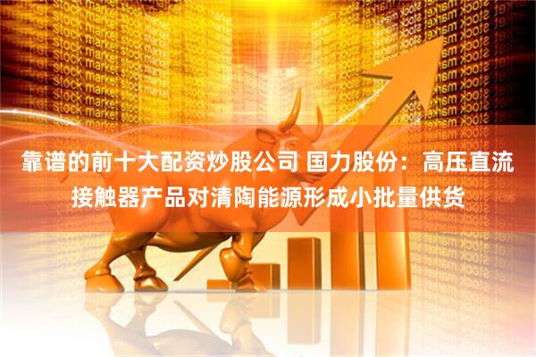 靠谱的前十大配资炒股公司 国力股份：高压直流接触器产品对清陶能源形成小批量供货