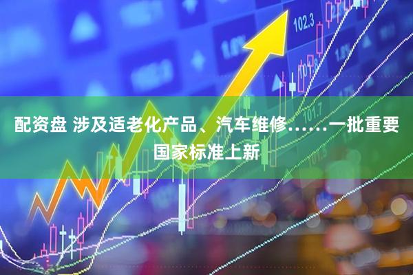 配资盘 涉及适老化产品、汽车维修……一批重要国家标准上新