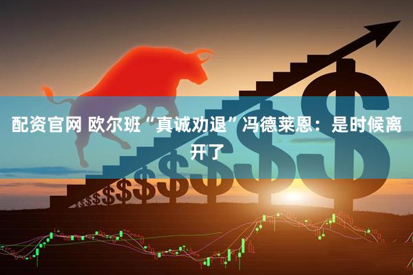 配资官网 欧尔班“真诚劝退”冯德莱恩：是时候离开了