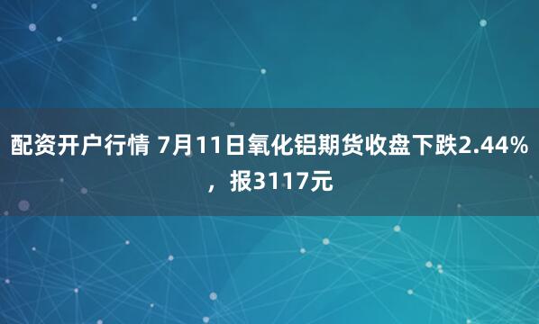配资开户行情 7月11日氧化铝期货收盘下跌2.44%，报3117元