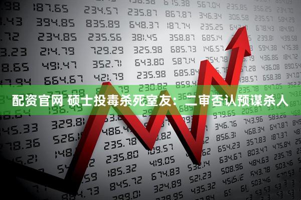 配资官网 硕士投毒杀死室友：二审否认预谋杀人