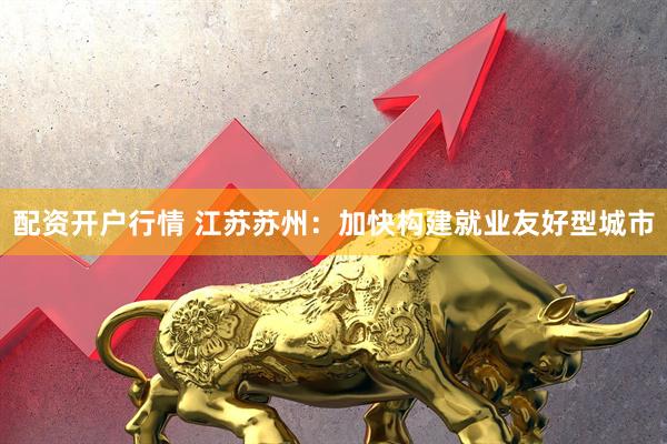 配资开户行情 江苏苏州：加快构建就业友好型城市