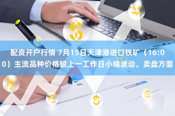 配资开户行情 7月15日天津港进口铁矿（16:00）主流品种价格较上一工作日小幅波动。卖盘方面