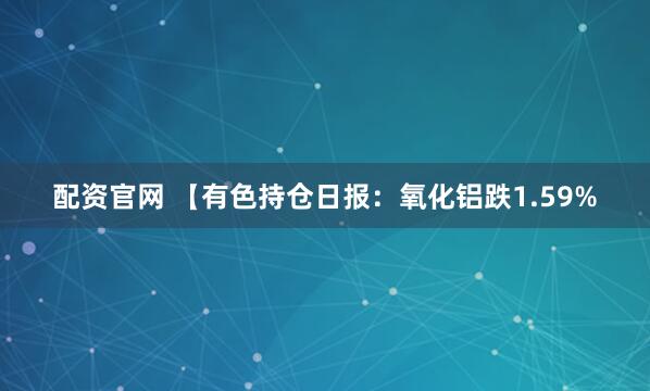 配资官网 【有色持仓日报：氧化铝跌1.59%