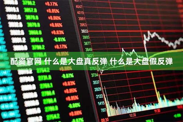 配资官网 什么是大盘真反弹 什么是大盘假反弹