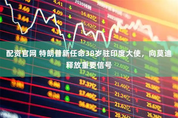 配资官网 特朗普新任命38岁驻印度大使，向莫迪释放重要信号