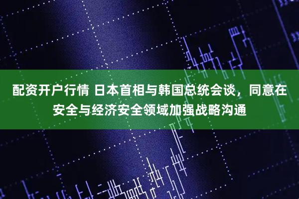 配资开户行情 日本首相与韩国总统会谈，同意在安全与经济安全领域加强战略沟通