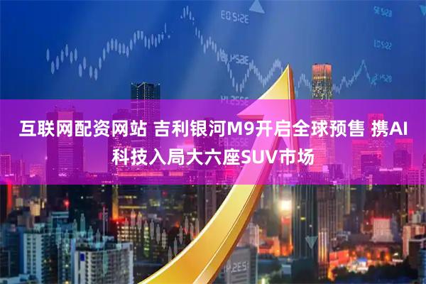 互联网配资网站 吉利银河M9开启全球预售 携AI科技入局大六座SUV市场