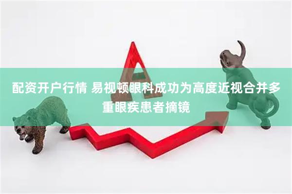 配资开户行情 易视顿眼科成功为高度近视合并多重眼疾患者摘镜