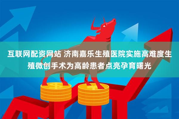 互联网配资网站 济南嘉乐生殖医院实施高难度生殖微创手术为高龄患者点亮孕育曙光