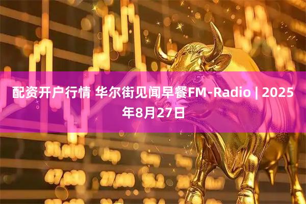 配资开户行情 华尔街见闻早餐FM-Radio | 2025年8月27日