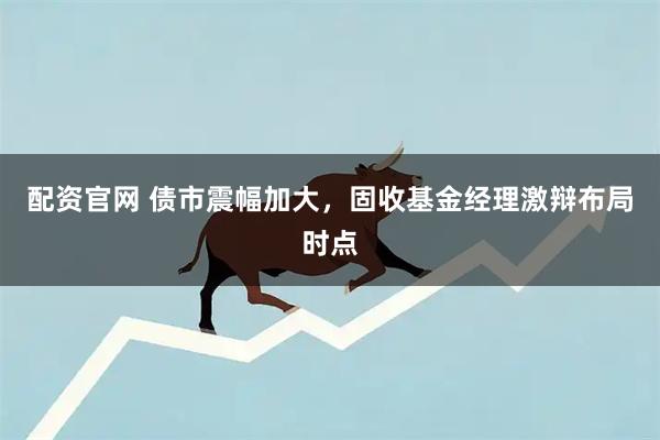配资官网 债市震幅加大，固收基金经理激辩布局时点