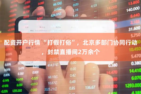 配资开户行情 “打假打俗”，北京多部门协同行动，封禁直播间2万余个