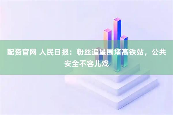 配资官网 人民日报：粉丝追星围堵高铁站，公共安全不容儿戏