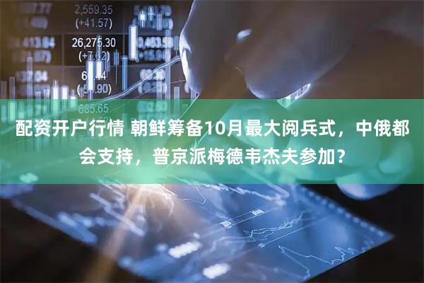 配资开户行情 朝鲜筹备10月最大阅兵式，中俄都会支持，普京派梅德韦杰夫参加？