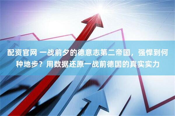 配资官网 一战前夕的德意志第二帝国，强悍到何种地步？用数据还原一战前德国的真实实力