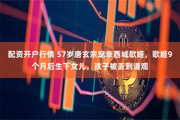 配资开户行情 57岁唐玄宗宠幸西域歌姬，歌姬9个月后生下女儿，孩子被丢到道观