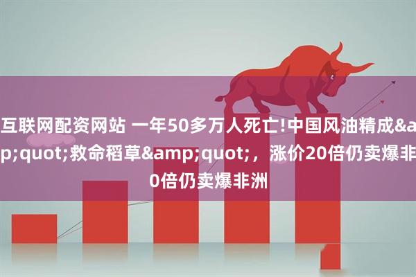 互联网配资网站 一年50多万人死亡!中国风油精成&quot;救命稻草&quot;，涨价20倍仍卖爆非洲