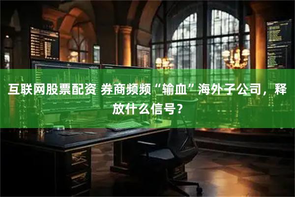 互联网股票配资 券商频频“输血”海外子公司，释放什么信号？