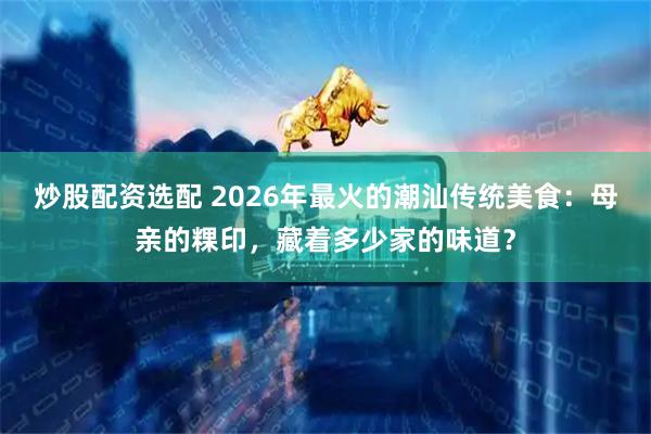 炒股配资选配 2026年最火的潮汕传统美食：母亲的粿印，藏着多少家的味道？