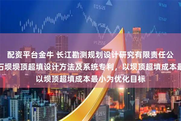 配资平台金牛 长江勘测规划设计研究有限责任公司申请面板堆石坝坝顶超填设计方法及系统专利，以坝顶超填成本最小为优化目标