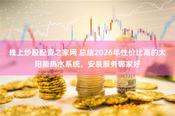 线上炒股配资之家网 总结2026年性价比高的太阳能热水系统，安装服务哪家好