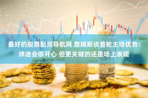 最好的股票配资导航网 詹姆斯谈首轮主场优势：球迷会很开心 但更关键的还是场上表现