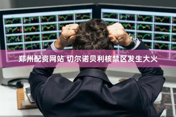 郑州配资网站 切尔诺贝利核禁区发生大火