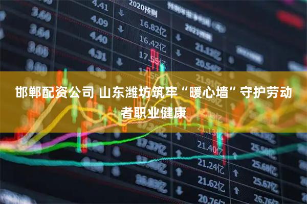 邯郸配资公司 山东潍坊筑牢“暖心墙”守护劳动者职业健康