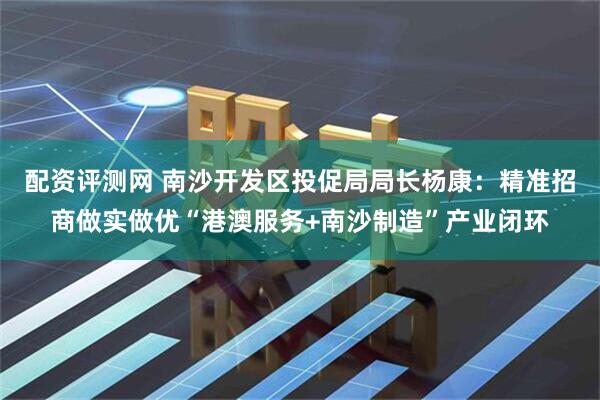 配资评测网 南沙开发区投促局局长杨康：精准招商做实做优“港澳服务+南沙制造”产业闭环