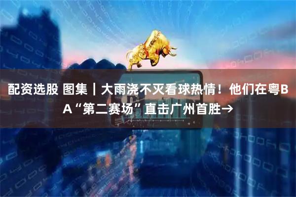 配资选股 图集｜大雨浇不灭看球热情！他们在粤BA“第二赛场”直击广州首胜→