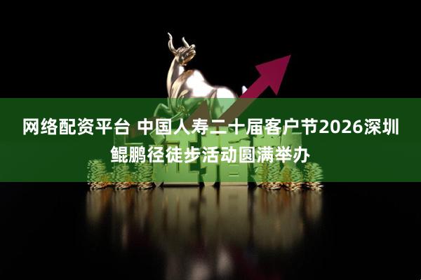 网络配资平台 中国人寿二十届客户节2026深圳鲲鹏径徒步活动圆满举办
