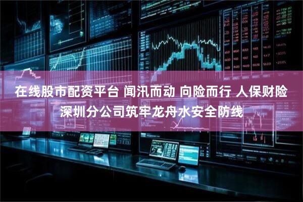 在线股市配资平台 闻汛而动 向险而行 人保财险深圳分公司筑牢龙舟水安全防线