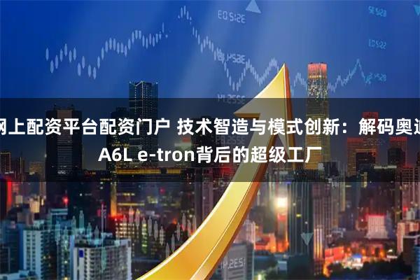 网上配资平台配资门户 技术智造与模式创新：解码奥迪A6L e-tron背后的超级工厂