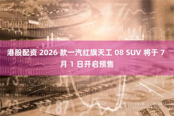 港股配资 2026 款一汽红旗天工 08 SUV 将于 7 月 1 日开启预售