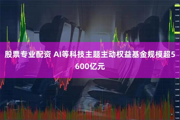 股票专业配资 AI等科技主题主动权益基金规模超5600亿元