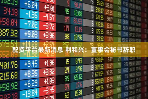 配资平台最新消息 利和兴：董事会秘书辞职