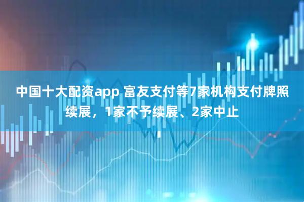 中国十大配资app 富友支付等7家机构支付牌照续展，1家不予续展、2家中止